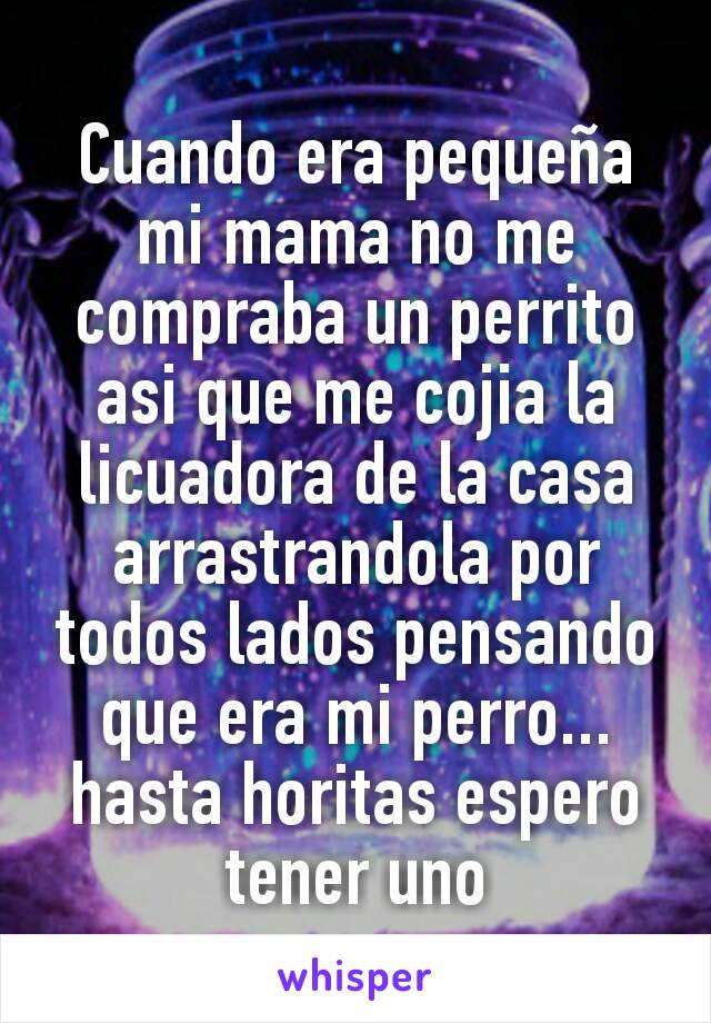 Cuando era pequeña mi mama no me compraba un perrito asi que me cojia la licuadora de la casa arrastrandola por todos lados pensando que era mi perro...hasta horitas espero tener uno