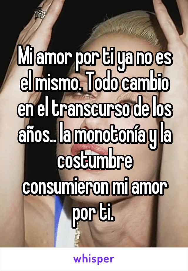 Mi amor por ti ya no es el mismo. Todo cambio en el transcurso de los años.. la monotonía y la costumbre consumieron mi amor por ti. 