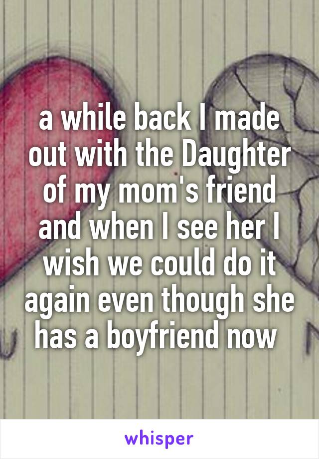 a while back I made out with the Daughter of my mom's friend and when I see her I wish we could do it again even though she has a boyfriend now 