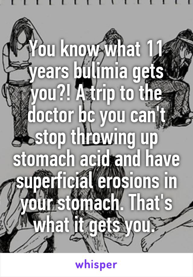 You know what 11 years bulimia gets you?! A trip to the doctor bc you can't stop throwing up stomach acid and have superficial erosions in your stomach. That's what it gets you. 