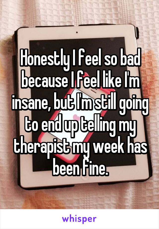 Honestly I feel so bad because I feel like I'm insane, but I'm still going to end up telling my therapist my week has been fine.