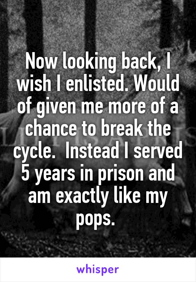 Now looking back, I wish I enlisted. Would of given me more of a chance to break the cycle.  Instead I served 5 years in prison and am exactly like my pops. 