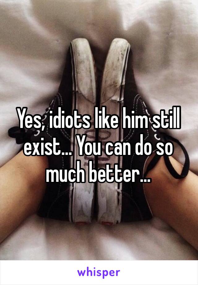 Yes, idiots like him still exist… You can do so much better…