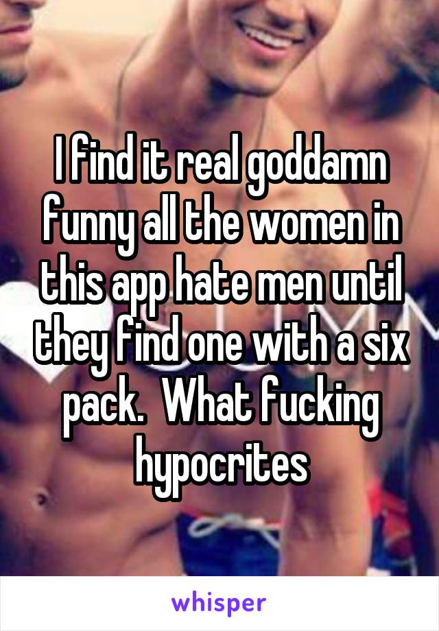 I find it real goddamn funny all the women in this app hate men until they find one with a six pack.  What fucking hypocrites