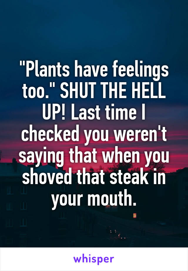 "Plants have feelings too." SHUT THE HELL UP! Last time I checked you weren't saying that when you shoved that steak in your mouth.