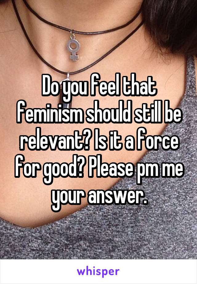 Do you feel that feminism should still be relevant? Is it a force for good? Please pm me your answer.