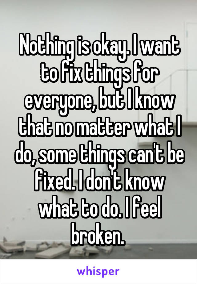 Nothing is okay. I want to fix things for everyone, but I know that no matter what I do, some things can't be fixed. I don't know what to do. I feel broken. 