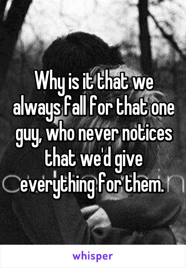 Why is it that we always fall for that one guy, who never notices that we'd give everything for them. 