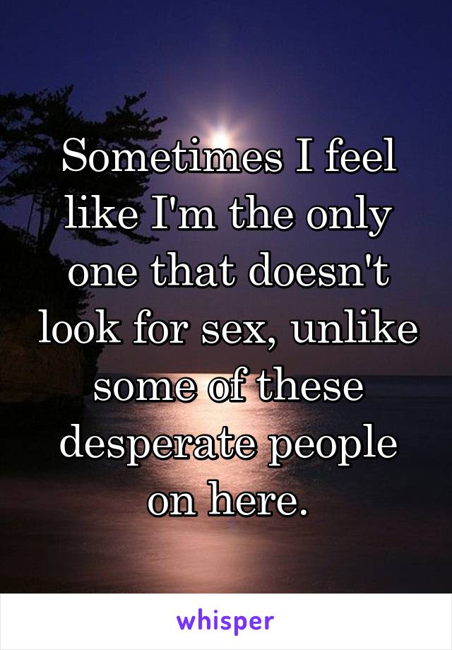 Sometimes I feel like I'm the only one that doesn't look for sex, unlike some of these desperate people on here.