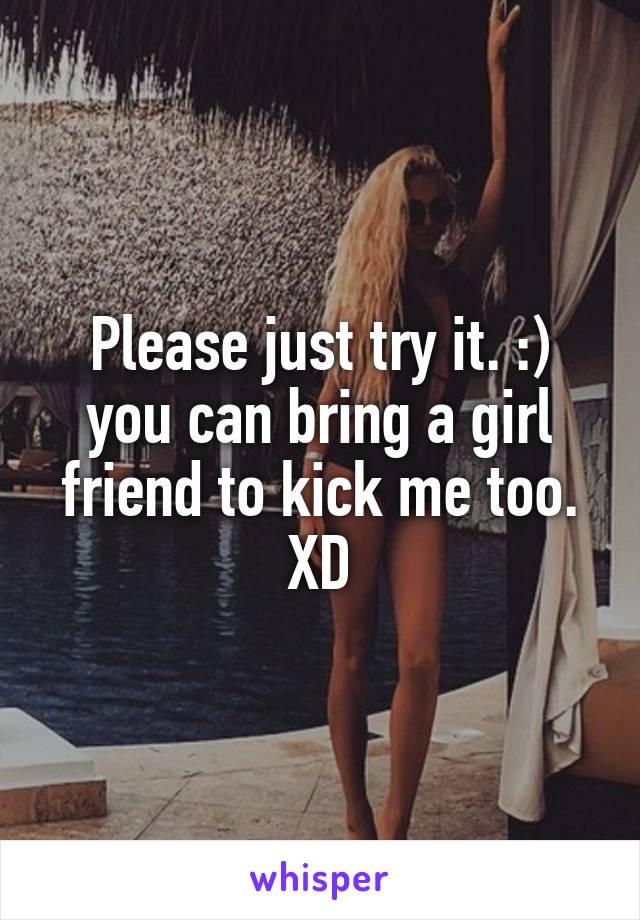 Please just try it. :) you can bring a girl friend to kick me too. XD