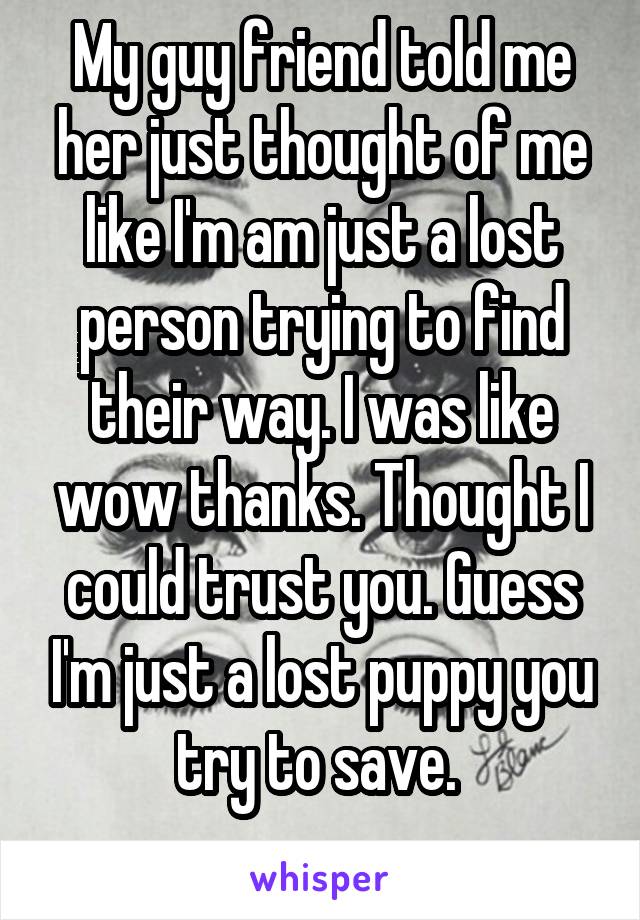 My guy friend told me her just thought of me like I'm am just a lost person trying to find their way. I was like wow thanks. Thought I could trust you. Guess I'm just a lost puppy you try to save. 
