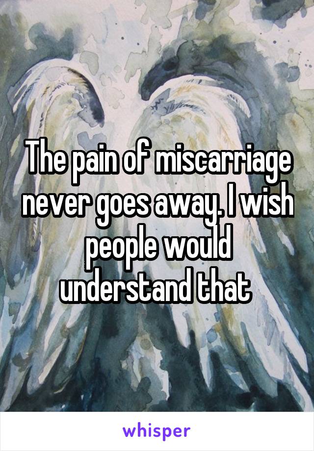 The pain of miscarriage never goes away. I wish people would understand that 