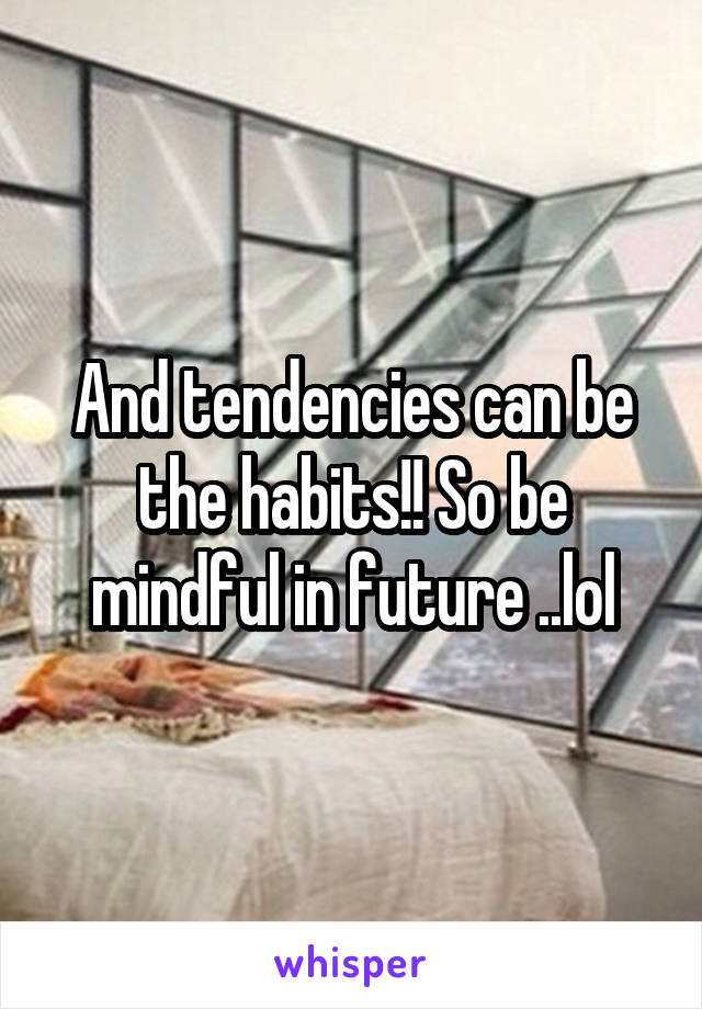 And tendencies can be the habits!! So be mindful in future ..lol