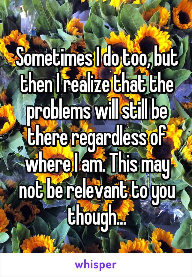 Sometimes I do too, but then I realize that the problems will still be there regardless of where I am. This may not be relevant to you though...