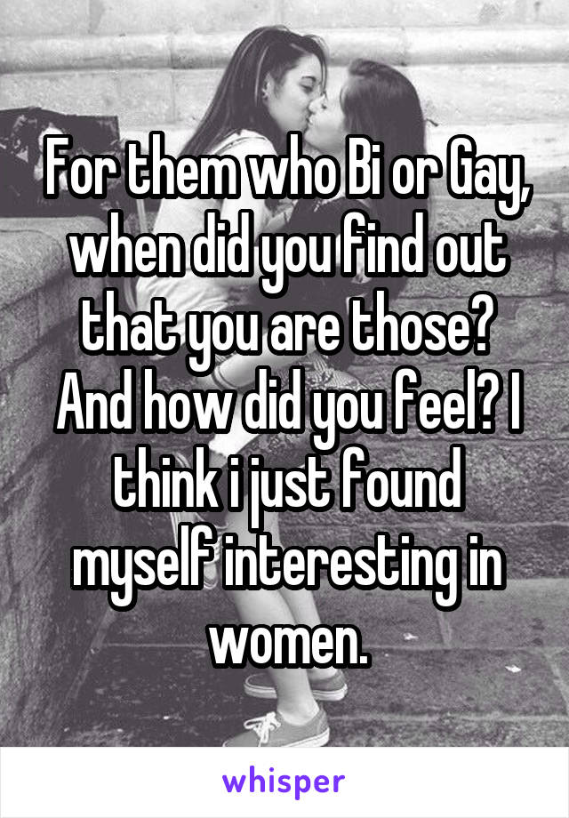 For them who Bi or Gay, when did you find out that you are those? And how did you feel? I think i just found myself interesting in women.