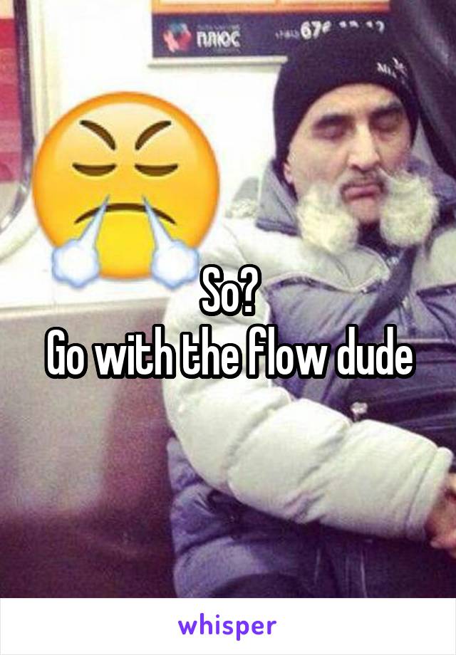 So?
Go with the flow dude