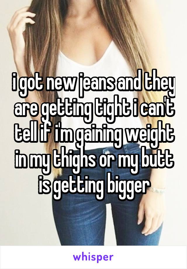 i got new jeans and they are getting tight i can't tell if i'm gaining weight in my thighs or my butt is getting bigger