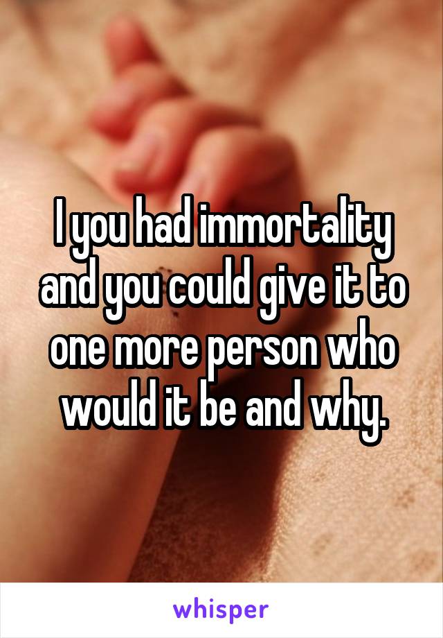 I you had immortality and you could give it to one more person who would it be and why.