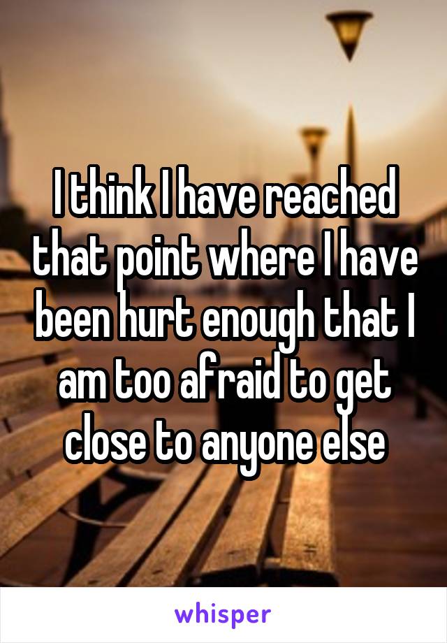 I think I have reached that point where I have been hurt enough that I am too afraid to get close to anyone else