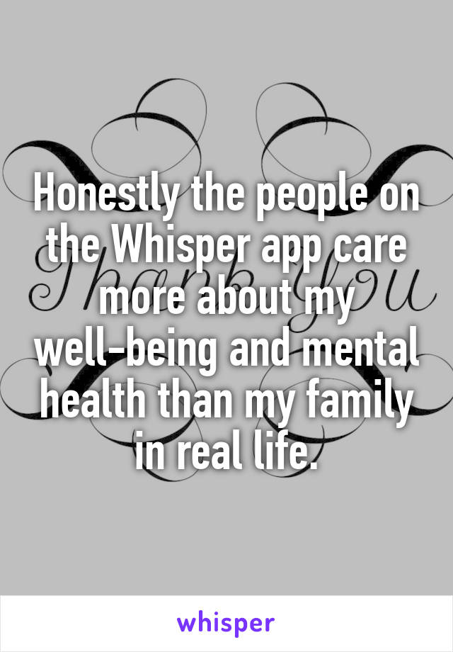 Honestly the people on the Whisper app care more about my well-being and mental health than my family in real life.