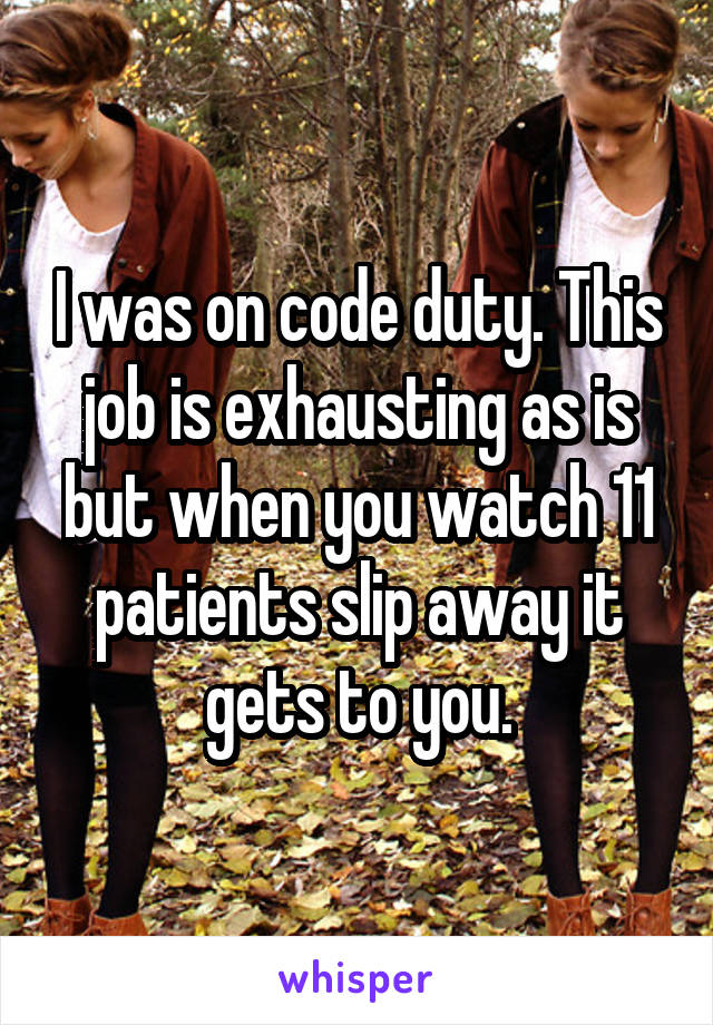 I was on code duty. This job is exhausting as is but when you watch 11 patients slip away it gets to you.