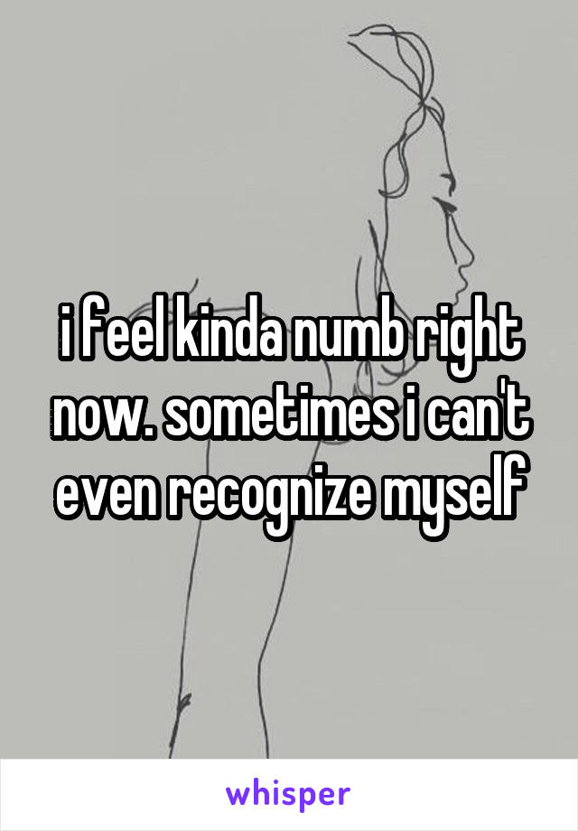 i feel kinda numb right now. sometimes i can't even recognize myself