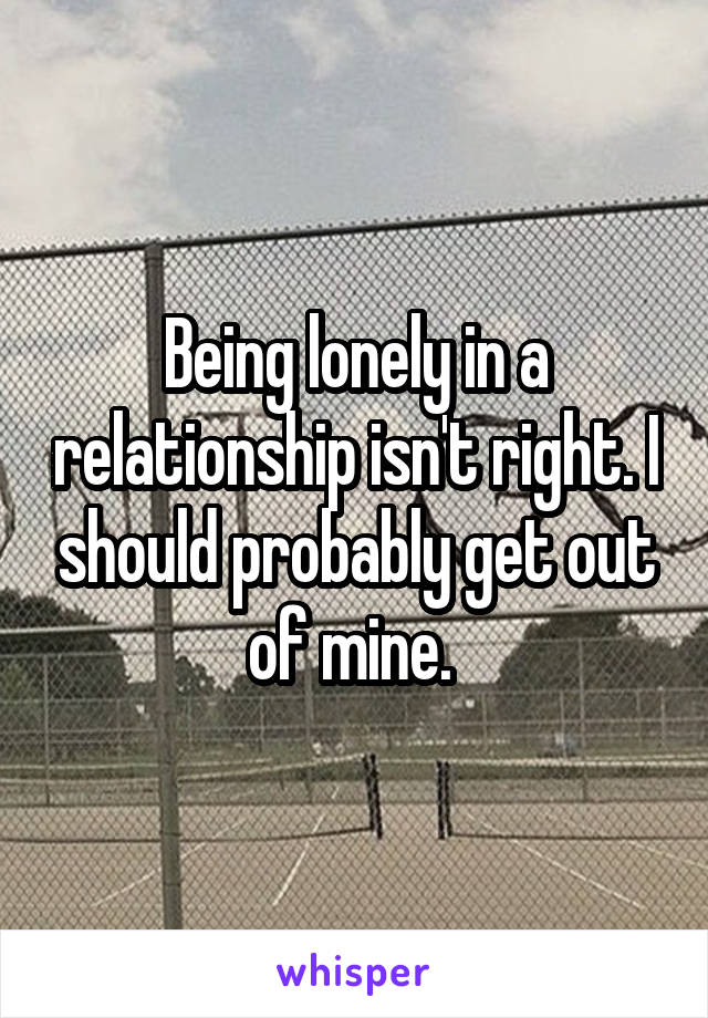 Being lonely in a relationship isn't right. I should probably get out of mine. 