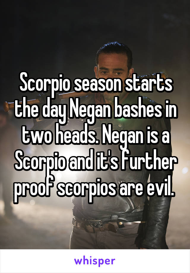 Scorpio season starts the day Negan bashes in two heads. Negan is a Scorpio and it's further proof scorpios are evil. 