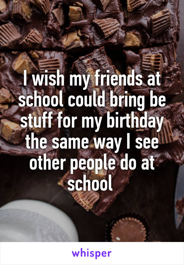 I wish my friends at school could bring be stuff for my birthday the same way I see other people do at school 