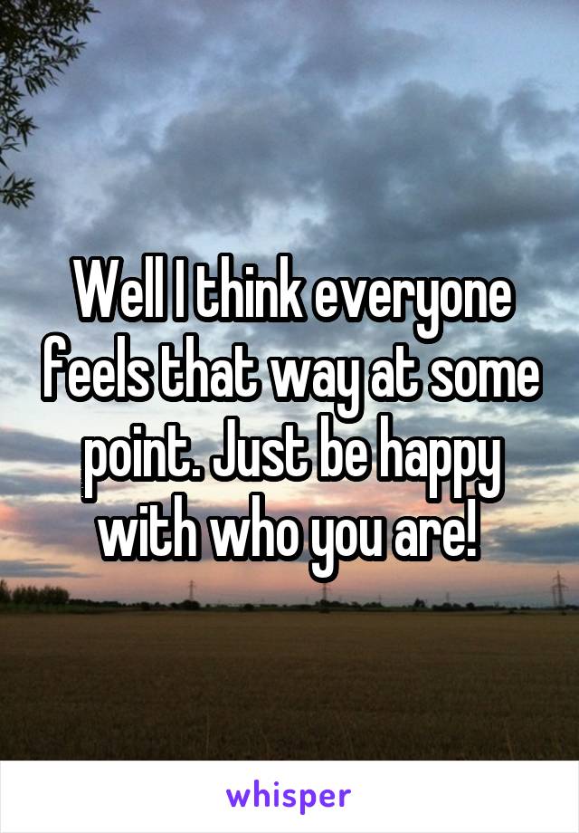 Well I think everyone feels that way at some point. Just be happy with who you are! 