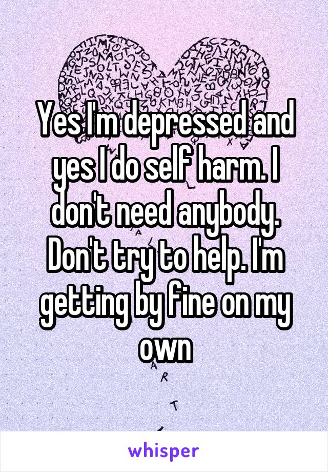 Yes I'm depressed and yes I do self harm. I don't need anybody. Don't try to help. I'm getting by fine on my own