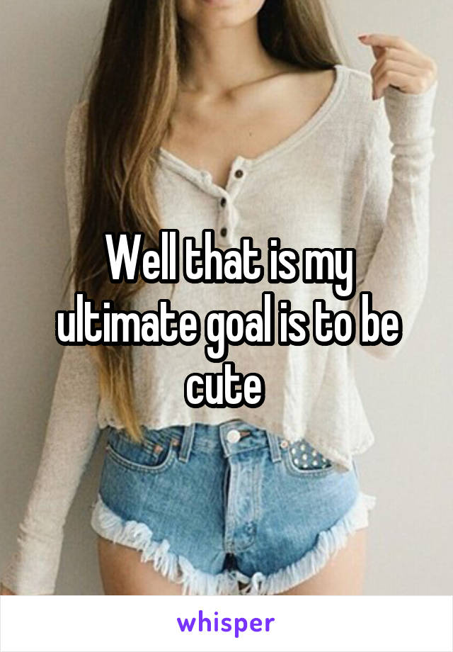 Well that is my ultimate goal is to be cute 