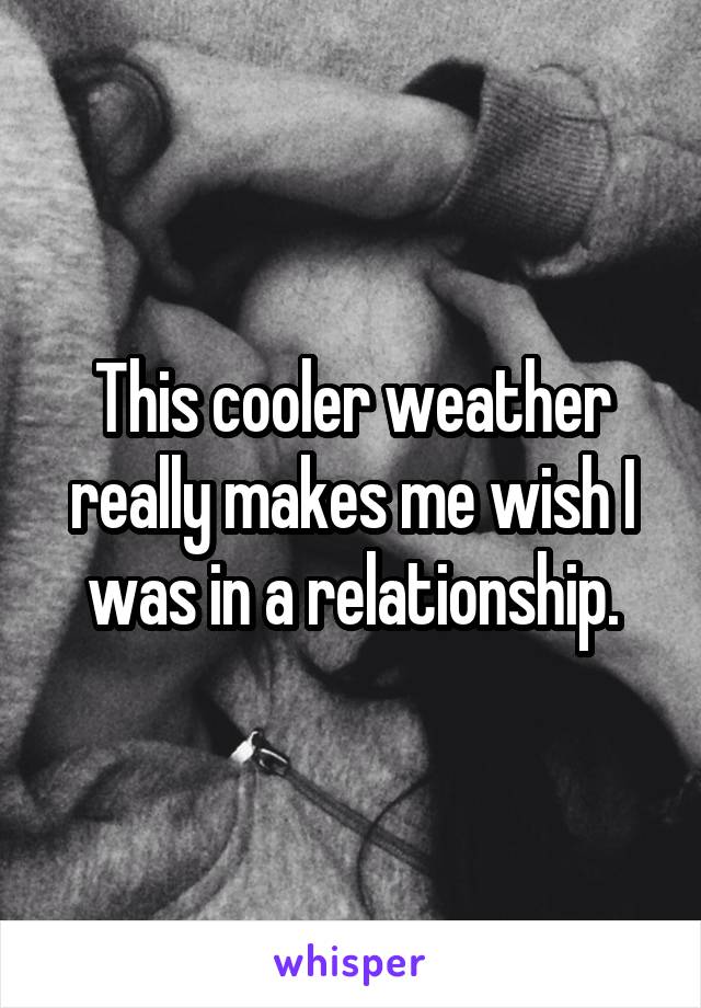 This cooler weather really makes me wish I was in a relationship.