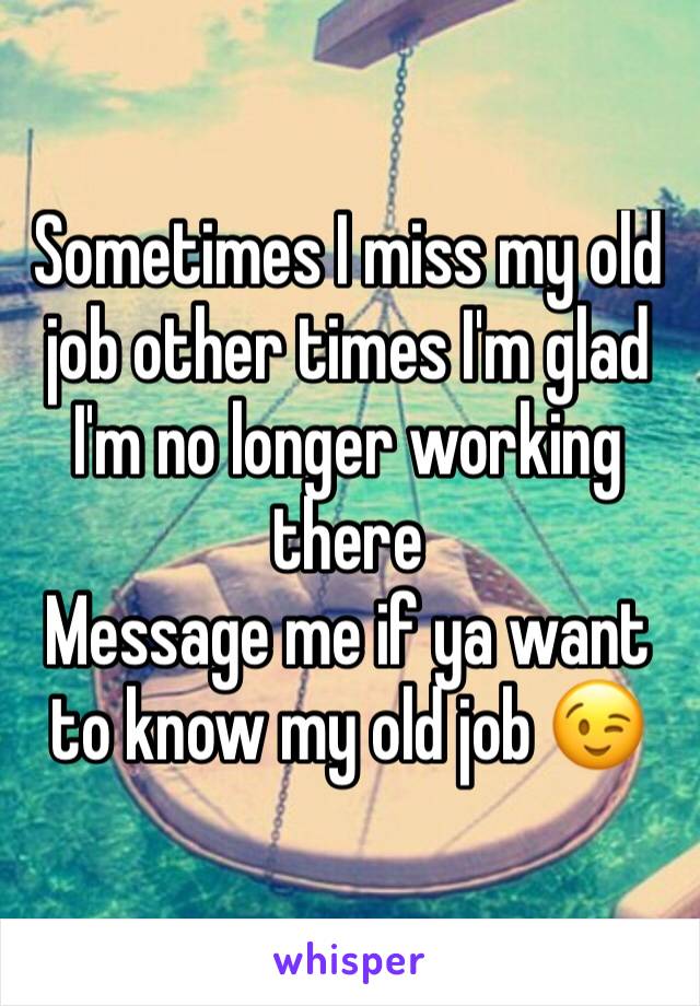 Sometimes I miss my old job other times I'm glad I'm no longer working there  
Message me if ya want to know my old job 😉