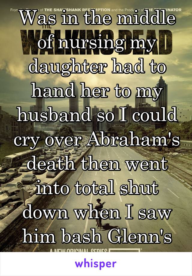 Was in the middle of nursing my daughter had to hand her to my husband so I could cry over Abraham's death then went into total shut down when I saw him bash Glenn's skull