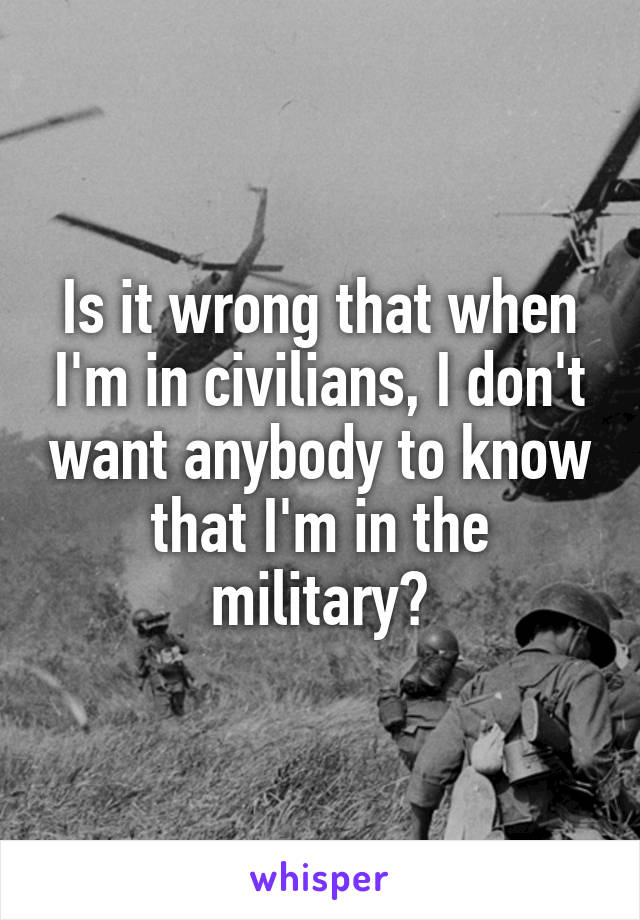 Is it wrong that when I'm in civilians, I don't want anybody to know that I'm in the military?