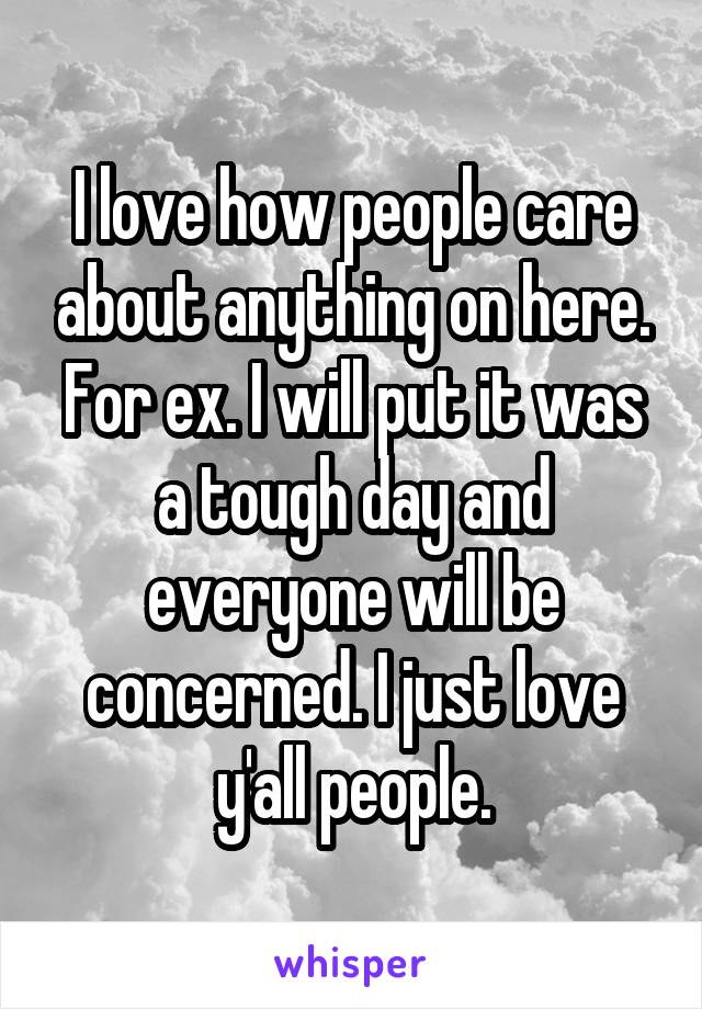 I love how people care about anything on here. For ex. I will put it was a tough day and everyone will be concerned. I just love y'all people.