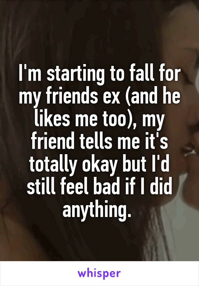 I'm starting to fall for my friends ex (and he likes me too), my friend tells me it's totally okay but I'd still feel bad if I did anything. 