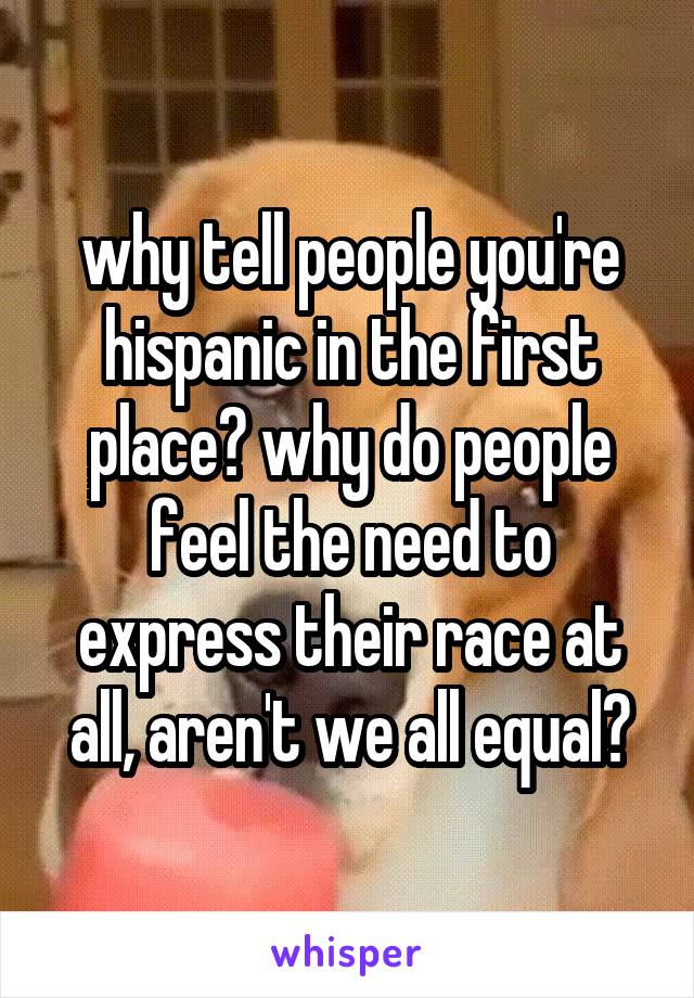 why tell people you're hispanic in the first place? why do people feel the need to express their race at all, aren't we all equal?