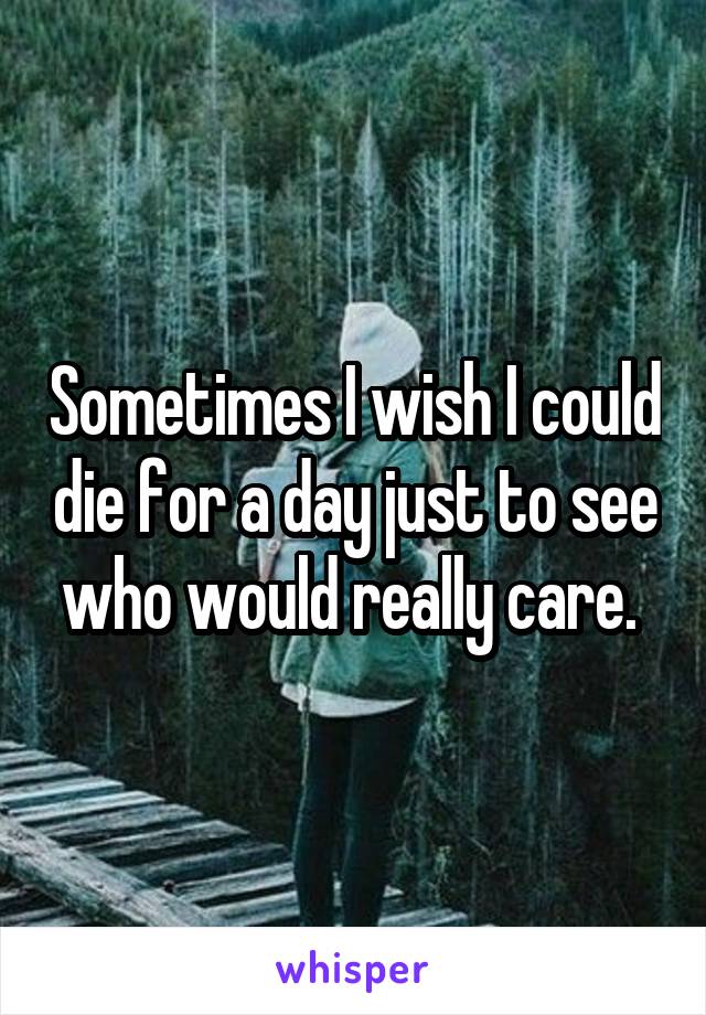 Sometimes I wish I could die for a day just to see who would really care. 