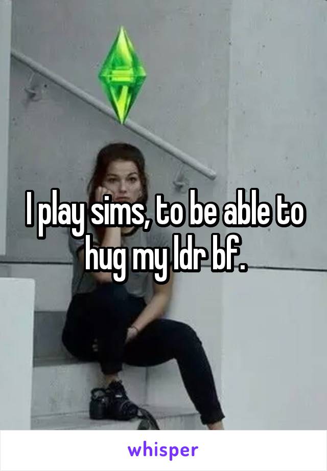 I play sims, to be able to hug my ldr bf.