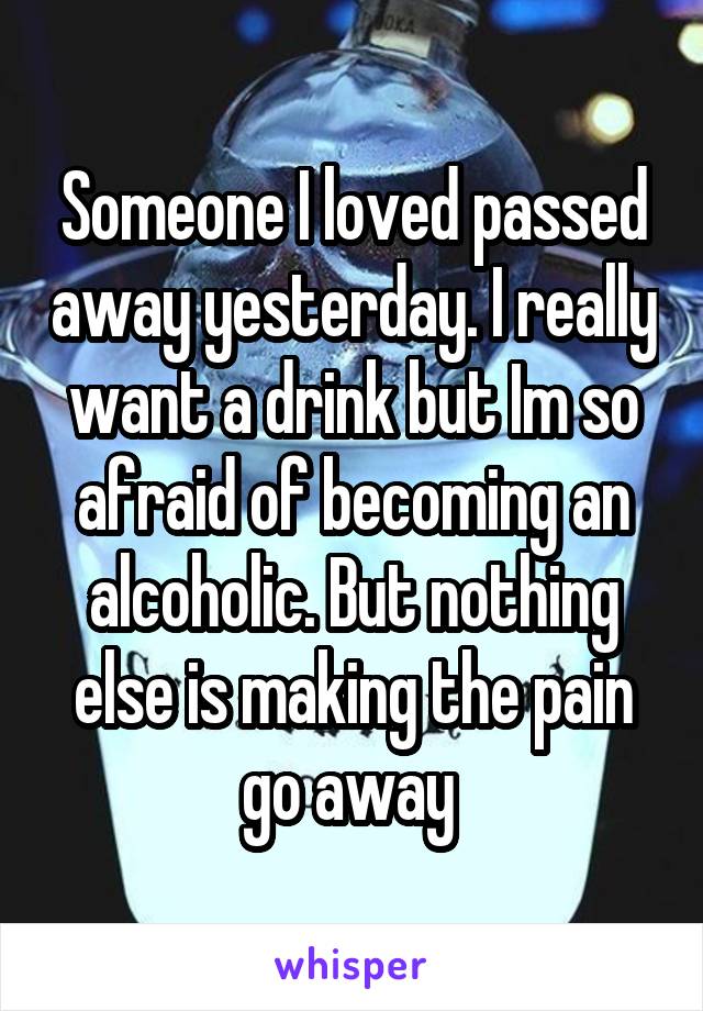 Someone I loved passed away yesterday. I really want a drink but Im so afraid of becoming an alcoholic. But nothing else is making the pain go away 