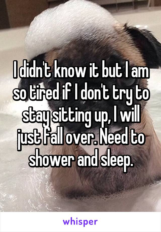 I didn't know it but I am so tired if I don't try to stay sitting up, I will just fall over. Need to shower and sleep.