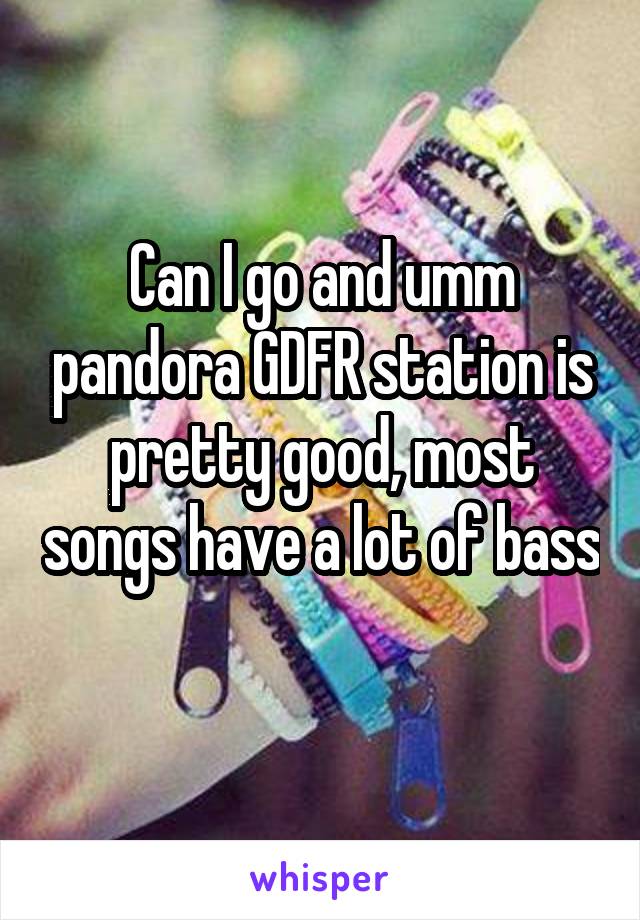 Can I go and umm pandora GDFR station is pretty good, most songs have a lot of bass 