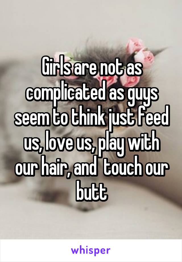 Girls are not as complicated as guys seem to think just feed us, love us, play with our hair, and  touch our butt