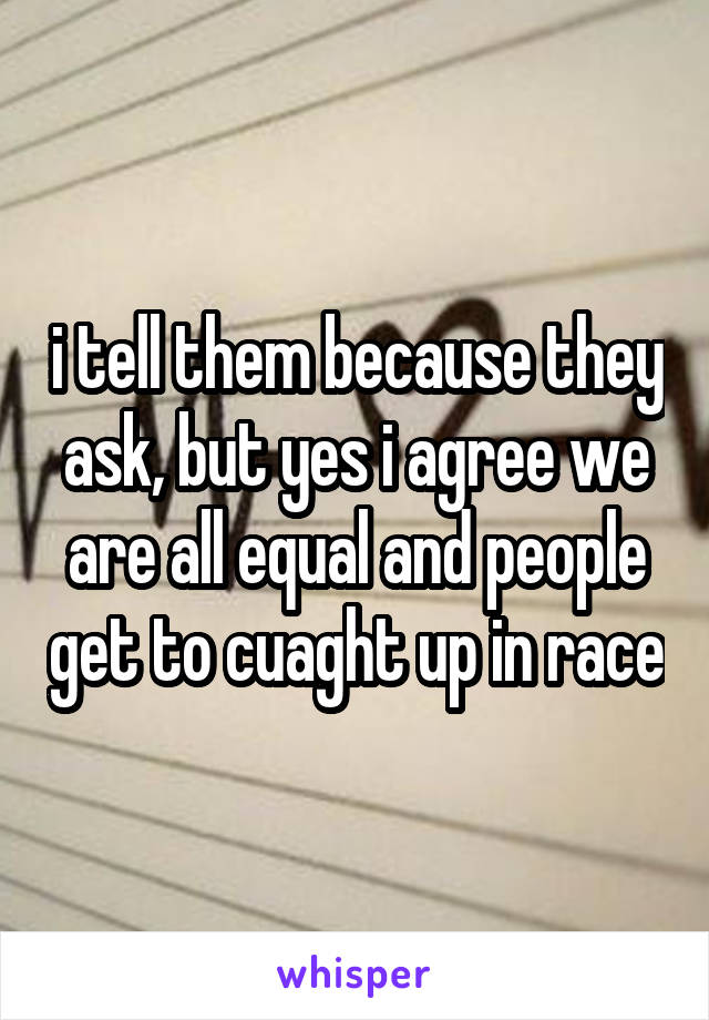 i tell them because they ask, but yes i agree we are all equal and people get to cuaght up in race