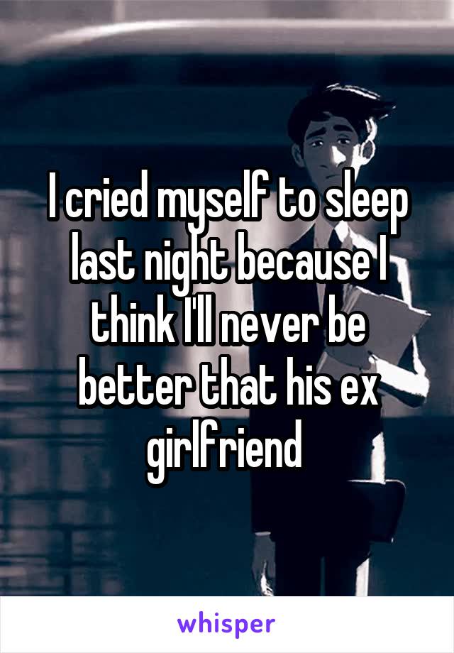 I cried myself to sleep last night because I think I'll never be better that his ex girlfriend 