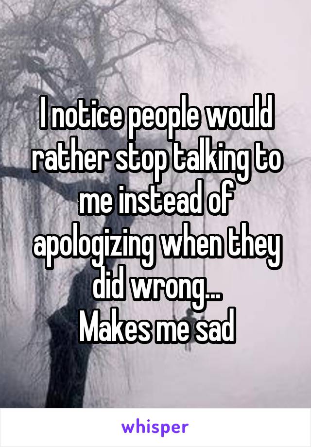 I notice people would rather stop talking to me instead of apologizing when they did wrong...
Makes me sad