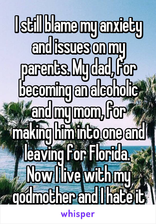 I still blame my anxiety and issues on my parents. My dad, for becoming an alcoholic and my mom, for making him into one and leaving for Florida. 
Now I live with my godmother and I hate it