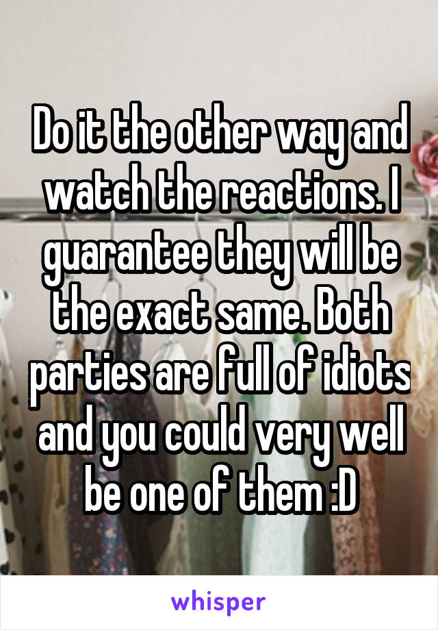 Do it the other way and watch the reactions. I guarantee they will be the exact same. Both parties are full of idiots and you could very well be one of them :D